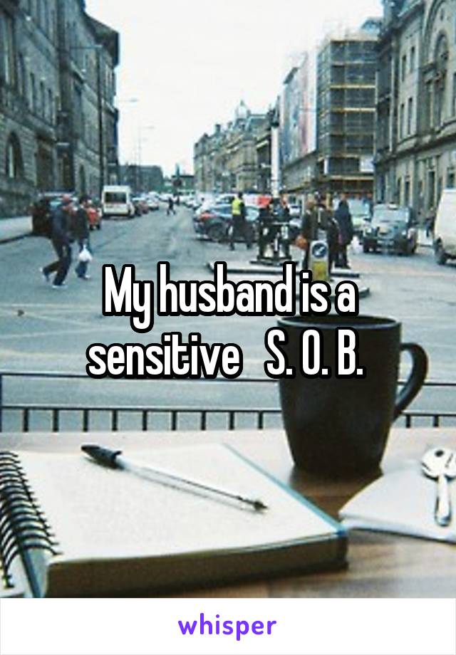 My husband is a sensitive   S. O. B. 