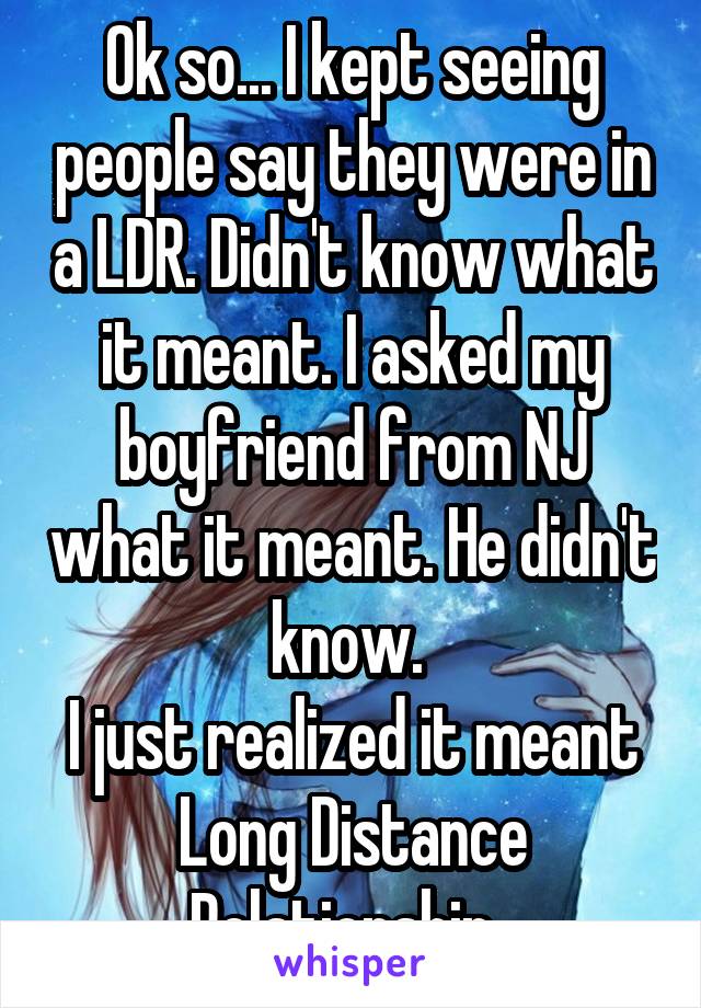 Ok so... I kept seeing people say they were in a LDR. Didn't know what it meant. I asked my boyfriend from NJ what it meant. He didn't know. 
I just realized it meant Long Distance Relationship. 