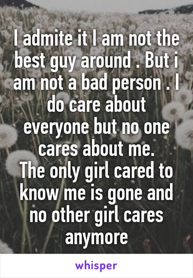 I admite it I am not the best guy around . But i am not a bad person . I do care about everyone but no one cares about me.
The only girl cared to know me is gone and no other girl cares anymore