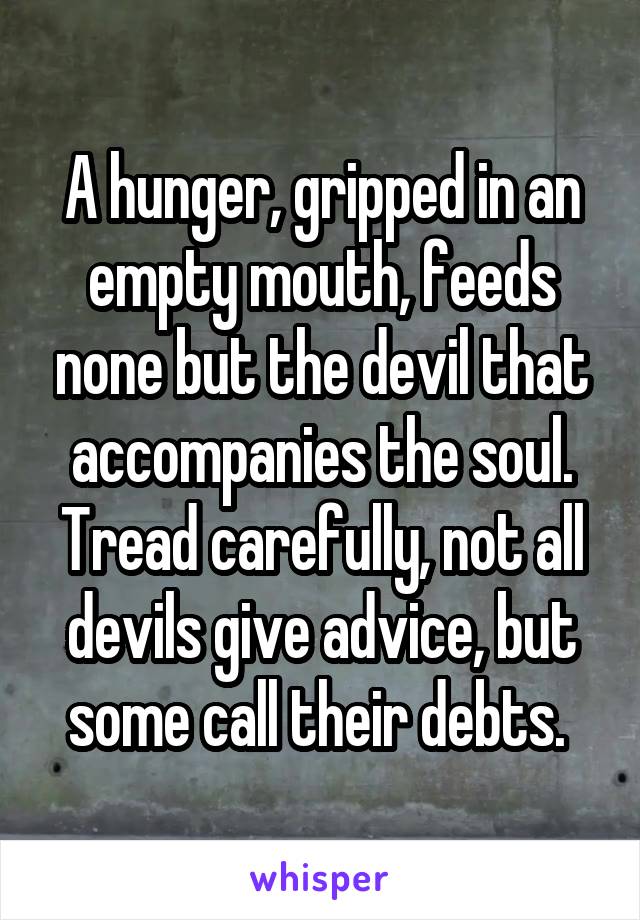 A hunger, gripped in an empty mouth, feeds none but the devil that accompanies the soul. Tread carefully, not all devils give advice, but some call their debts. 