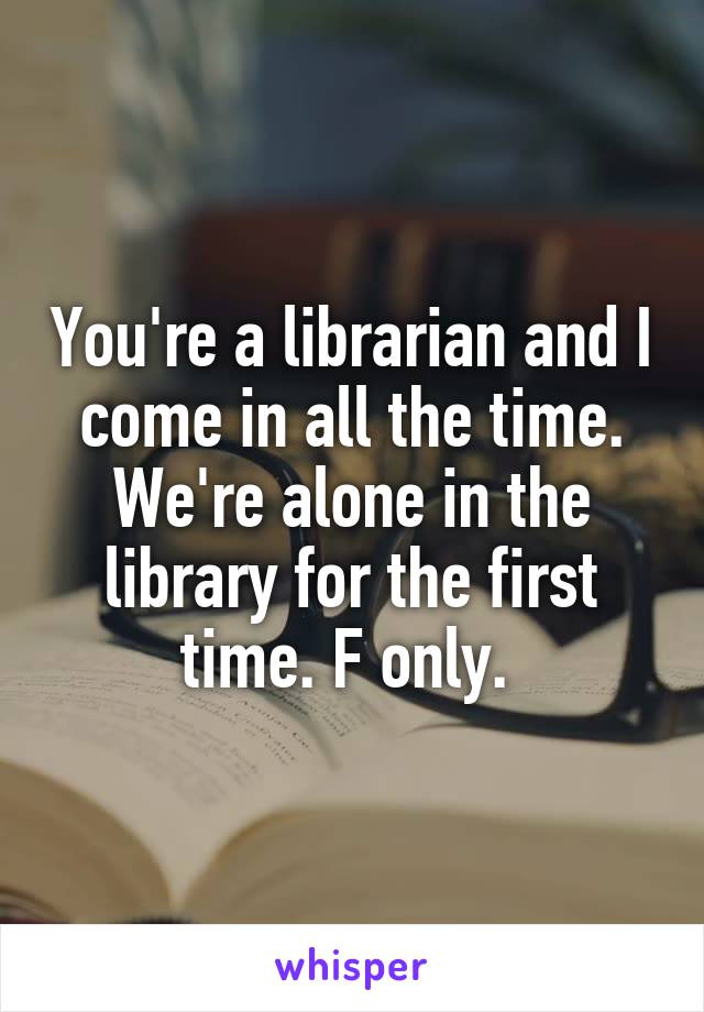 You're a librarian and I come in all the time. We're alone in the library for the first time. F only. 