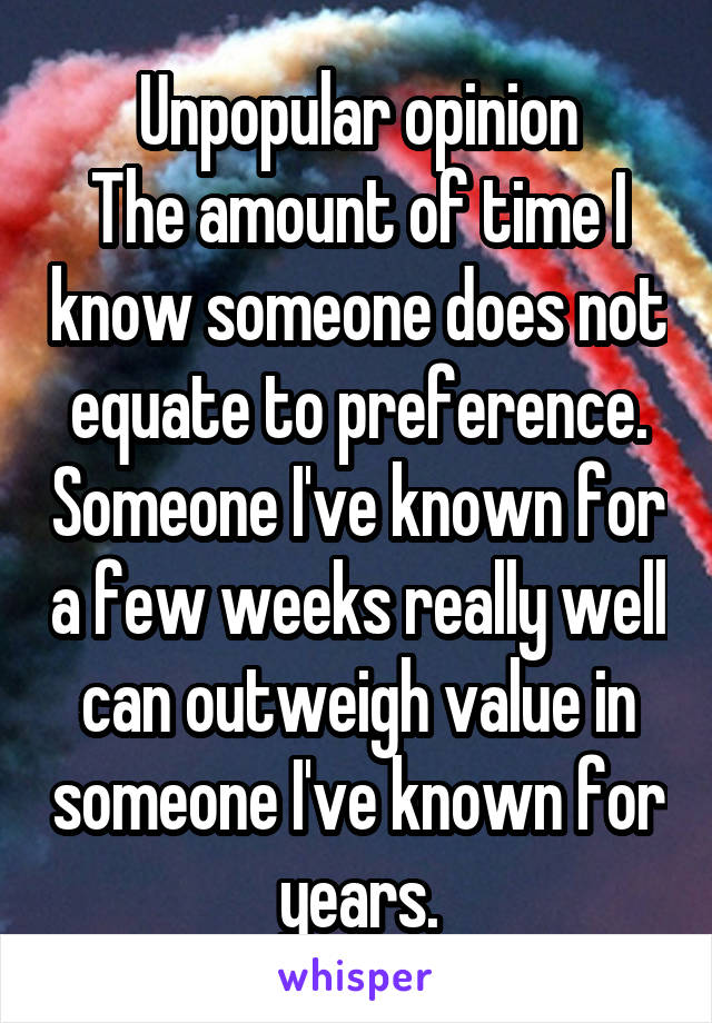 Unpopular opinion
The amount of time I know someone does not equate to preference. Someone I've known for a few weeks really well can outweigh value in someone I've known for years.