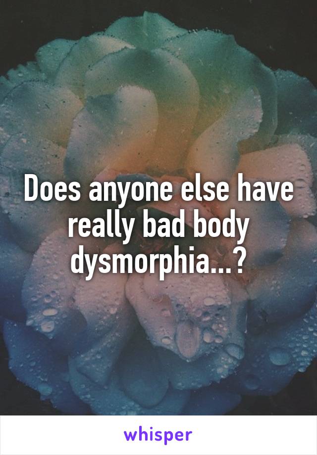 Does anyone else have really bad body dysmorphia...?