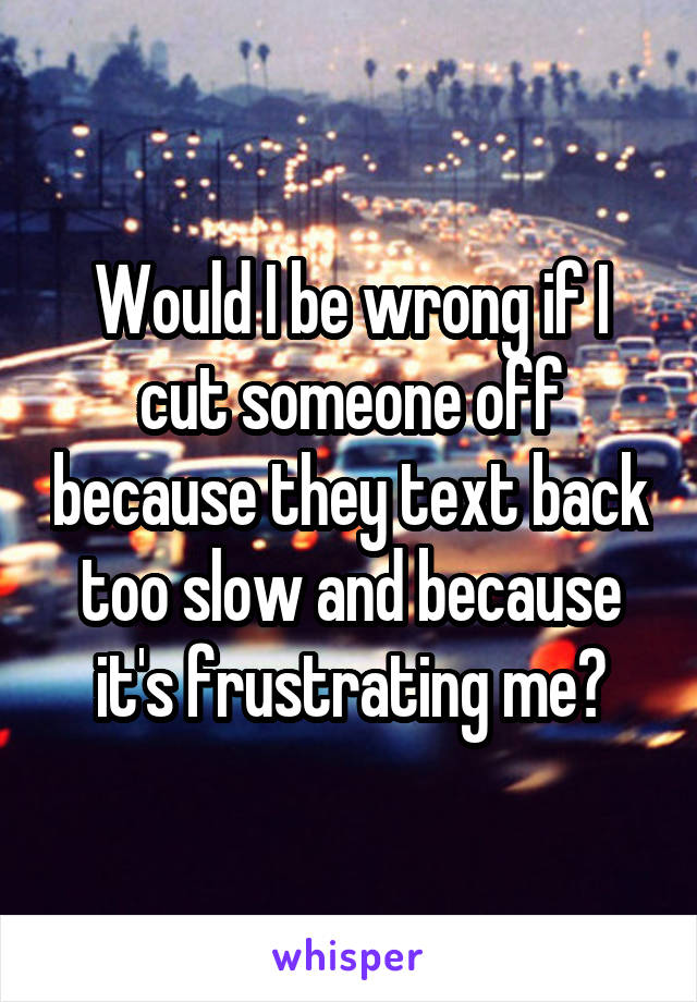 Would I be wrong if I cut someone off because they text back too slow and because it's frustrating me?