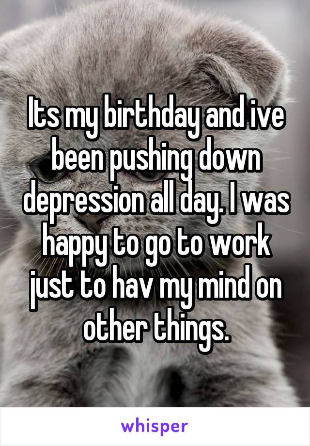 Its my birthday and ive been pushing down depression all day. I was happy to go to work just to hav my mind on other things.