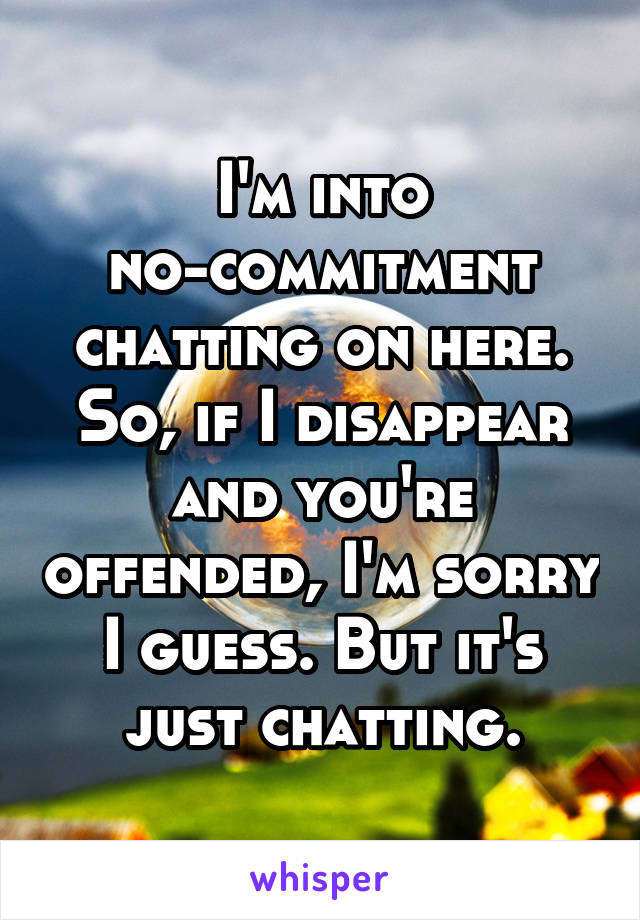 I'm into no-commitment chatting on here. So, if I disappear and you're offended, I'm sorry I guess. But it's just chatting.