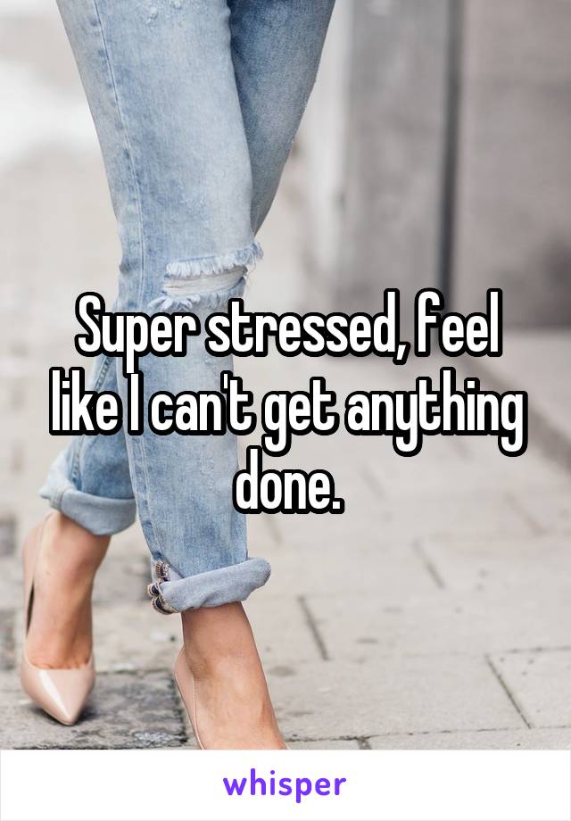 Super stressed, feel like I can't get anything done.