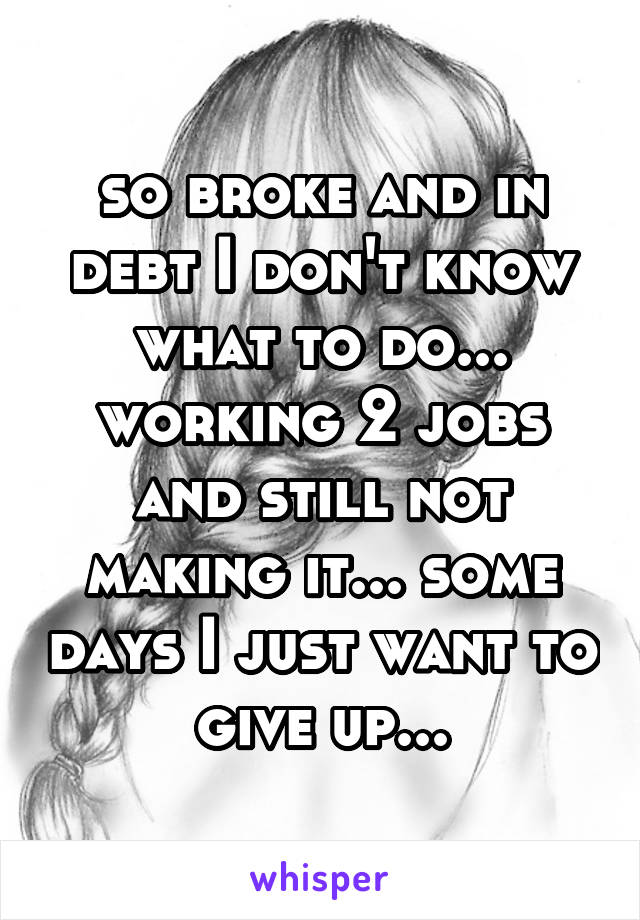 so broke and in debt I don't know what to do... working 2 jobs and still not making it... some days I just want to give up...