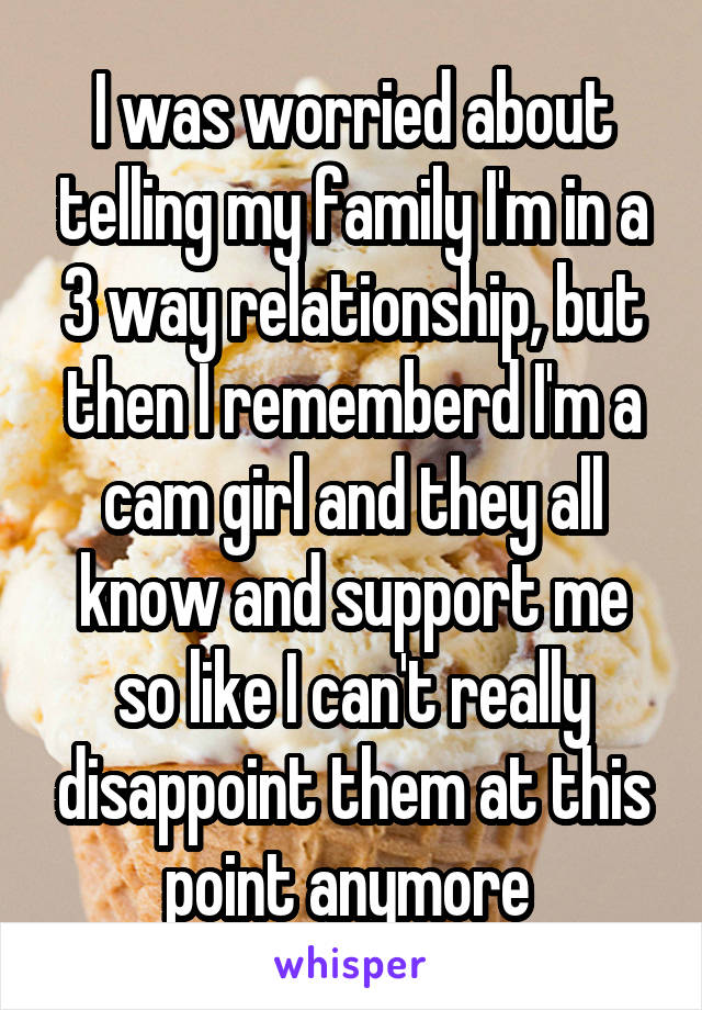 I was worried about telling my family I'm in a 3 way relationship, but then I rememberd I'm a cam girl and they all know and support me so like I can't really disappoint them at this point anymore 