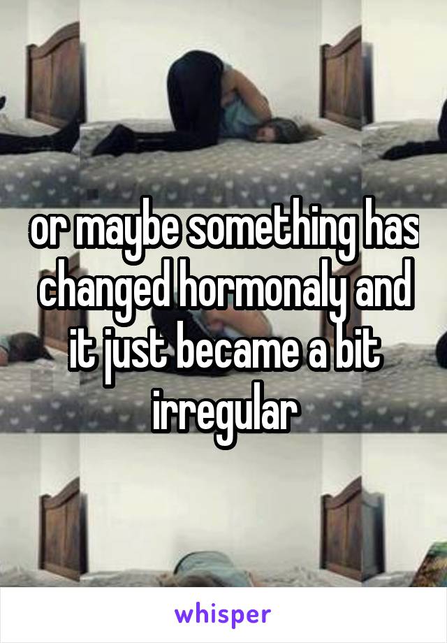 or maybe something has changed hormonaly and it just became a bit irregular