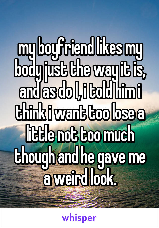 my boyfriend likes my body just the way it is, and as do I, i told him i think i want too lose a little not too much though and he gave me a weird look.