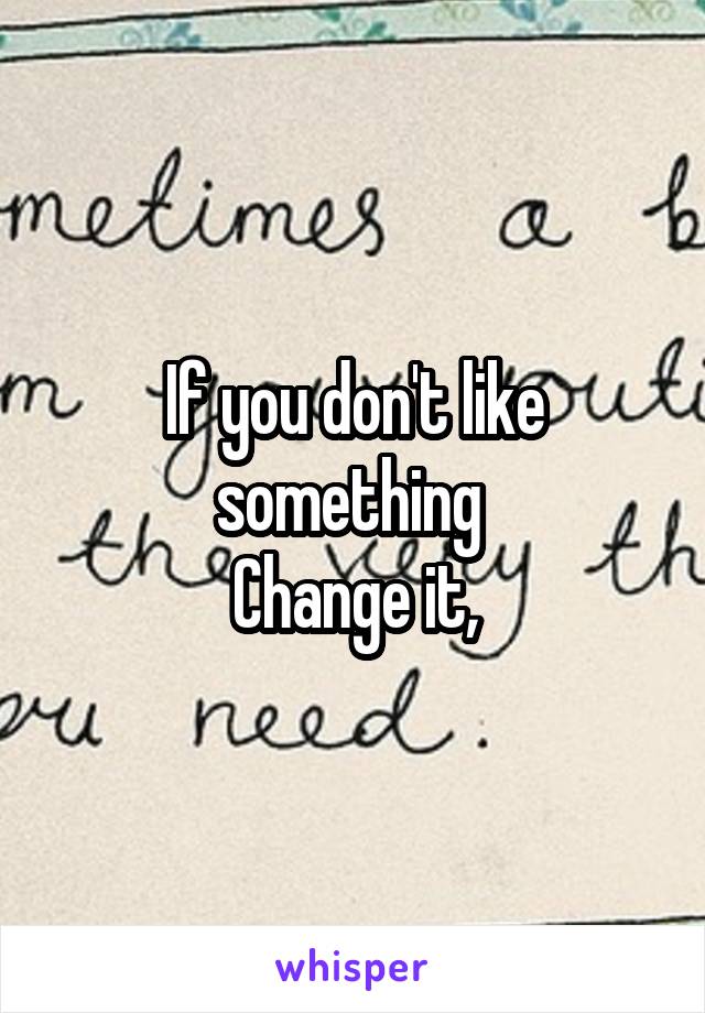 If you don't like something 
Change it,