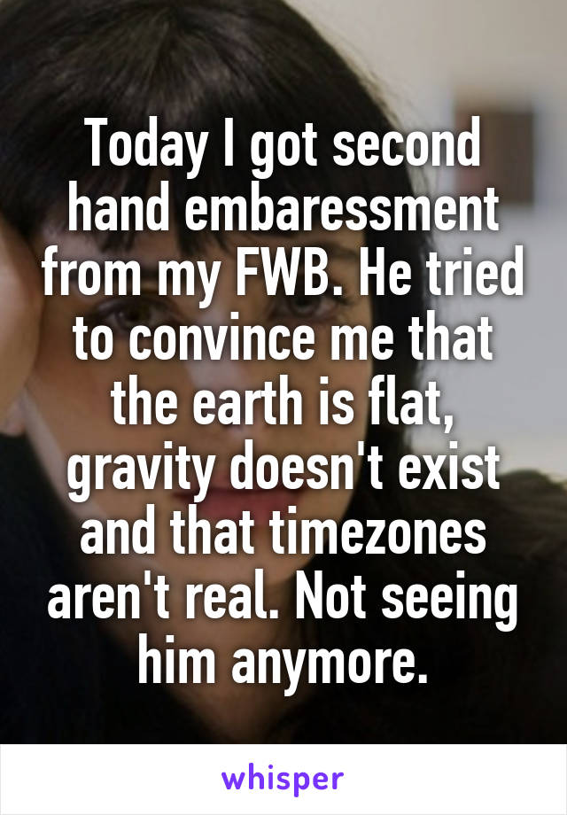 Today I got second hand embaressment from my FWB. He tried to convince me that the earth is flat, gravity doesn't exist and that timezones aren't real. Not seeing him anymore.