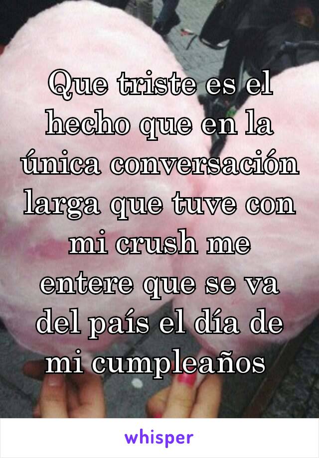 Que triste es el hecho que en la única conversación larga que tuve con mi crush me entere que se va del país el día de mi cumpleaños 