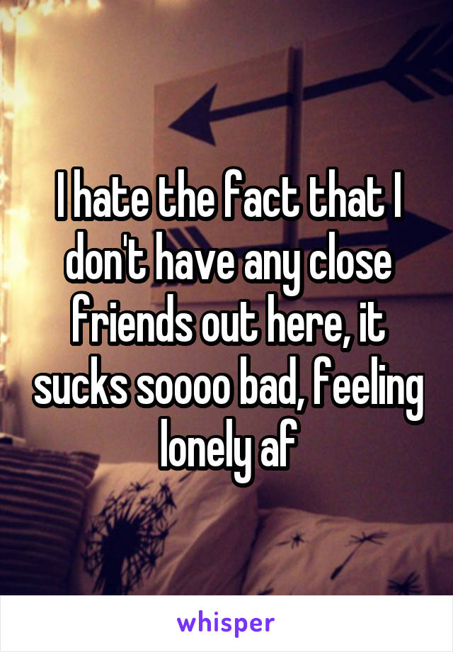 I hate the fact that I don't have any close friends out here, it sucks soooo bad, feeling lonely af