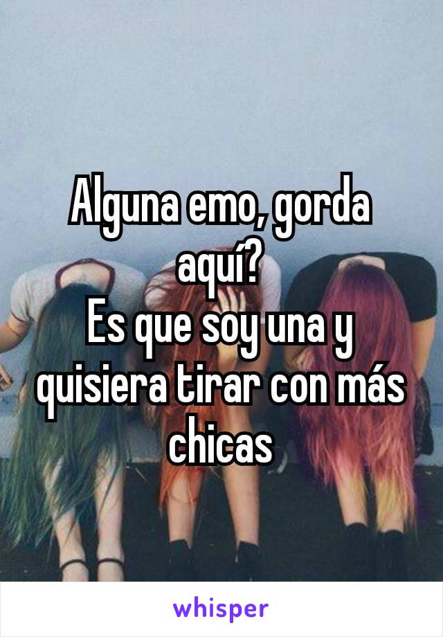 Alguna emo, gorda aquí?
Es que soy una y quisiera tirar con más chicas