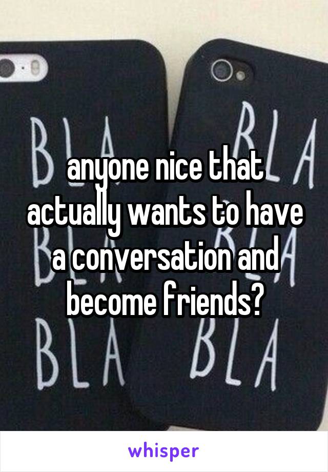 anyone nice that actually wants to have a conversation and become friends?