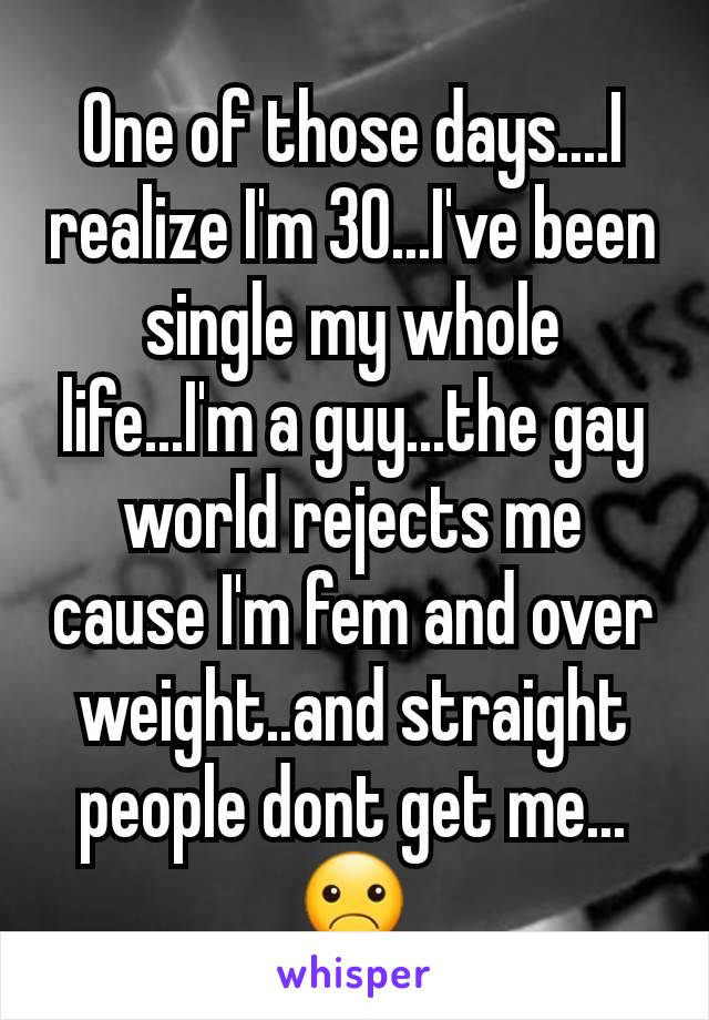 One of those days....I realize I'm 30...I've been single my whole life...I'm a guy...the gay world rejects me cause I'm fem and over weight..and straight people dont get me...☹