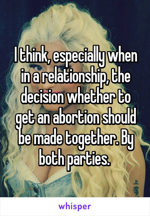 I think, especially when in a relationship, the decision whether to get an abortion should be made together. By both parties. 