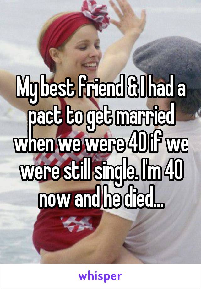 My best friend & I had a pact to get married when we were 40 if we were still single. I'm 40 now and he died...
