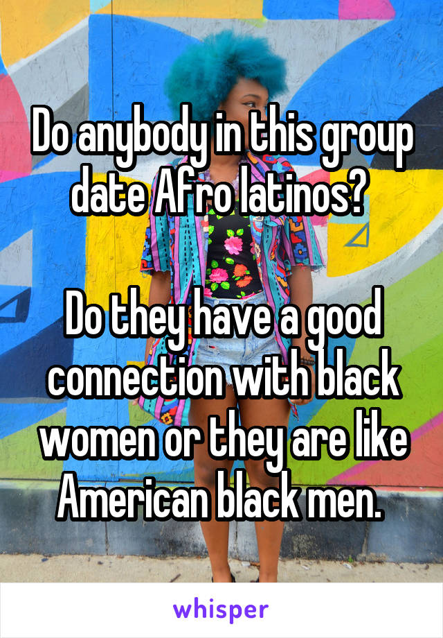 Do anybody in this group date Afro latinos? 

Do they have a good connection with black women or they are like American black men. 