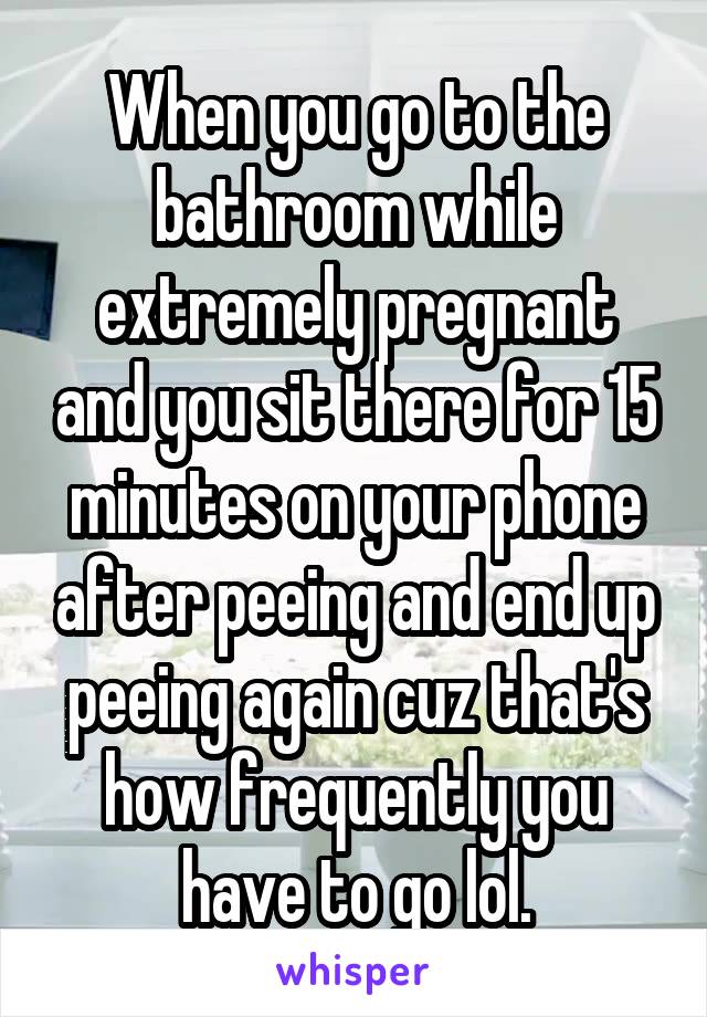 When you go to the bathroom while extremely pregnant and you sit there for 15 minutes on your phone after peeing and end up peeing again cuz that's how frequently you have to go lol.