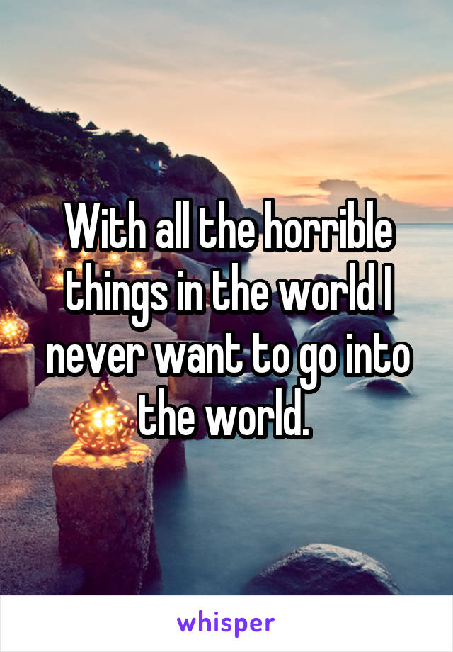 With all the horrible things in the world I never want to go into the world. 