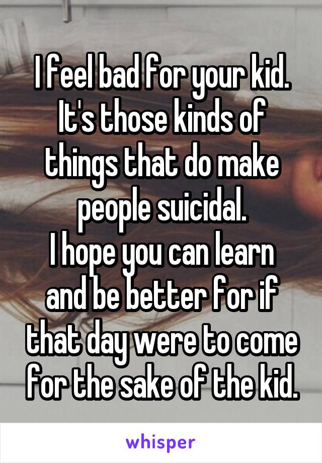 I feel bad for your kid.
It's those kinds of things that do make people suicidal.
I hope you can learn and be better for if that day were to come for the sake of the kid.