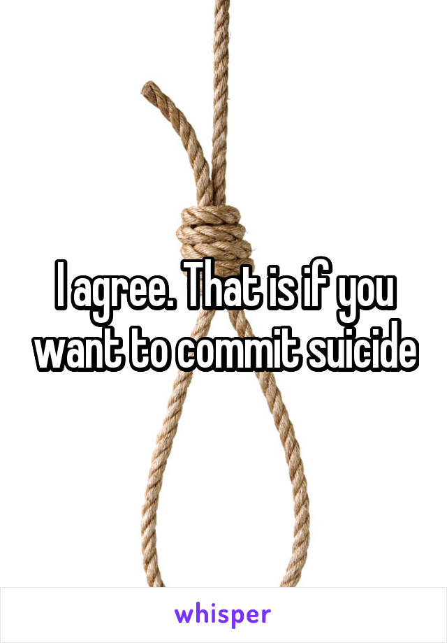 I agree. That is if you want to commit suicide