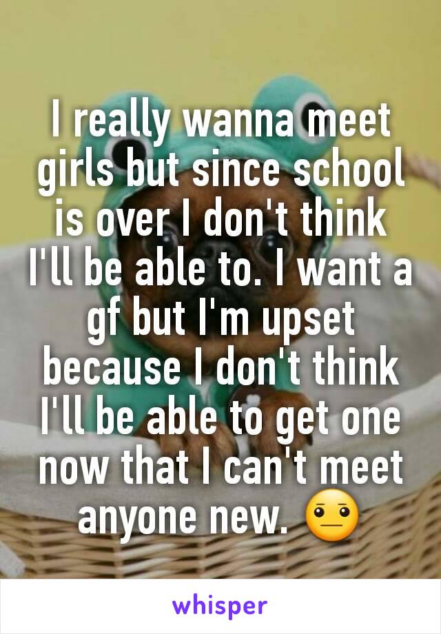 I really wanna meet girls but since school is over I don't think I'll be able to. I want a gf but I'm upset because I don't think I'll be able to get one now that I can't meet anyone new. 😐