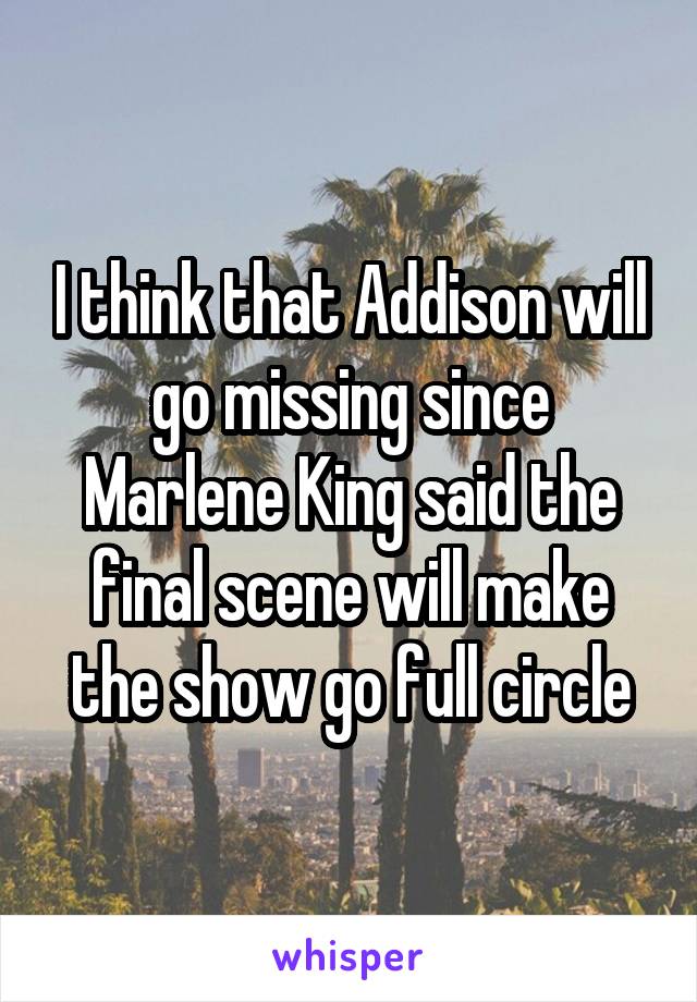 I think that Addison will go missing since Marlene King said the final scene will make the show go full circle