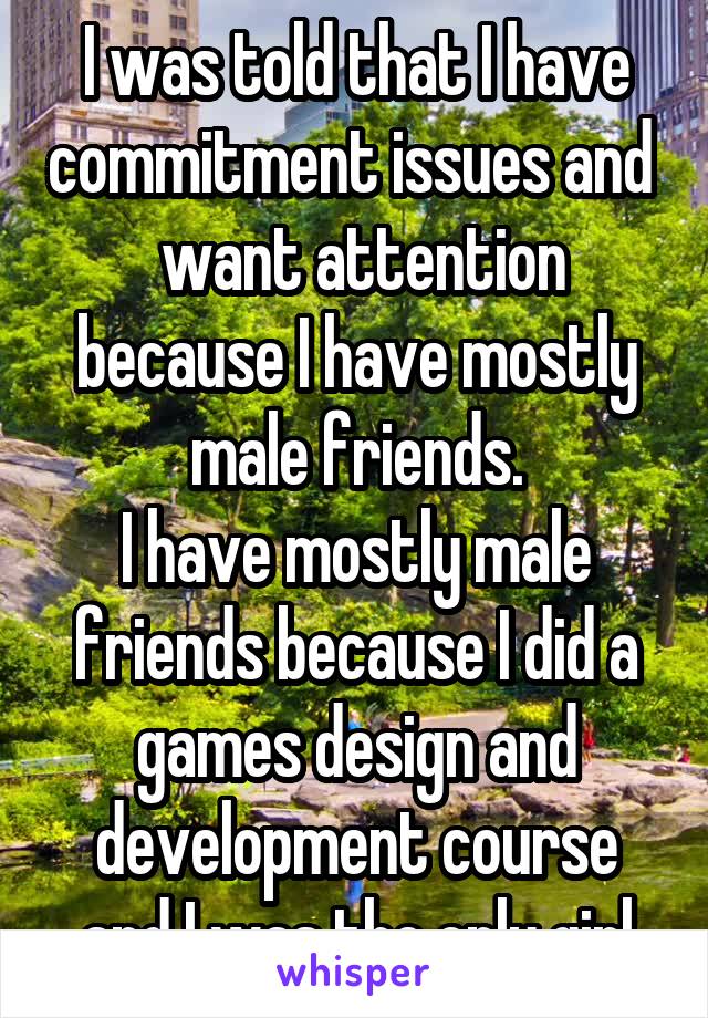 I was told that I have commitment issues and   want attention because I have mostly male friends.
I have mostly male friends because I did a games design and development course and I was the only girl