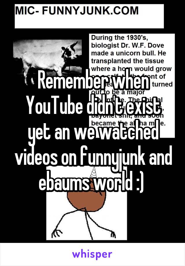 Remember when YouTube didn't exist yet an we watched videos on funnyjunk and ebaums world :) 