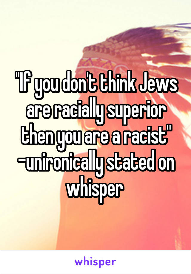 "If you don't think Jews are racially superior then you are a racist"
-unironically stated on whisper 