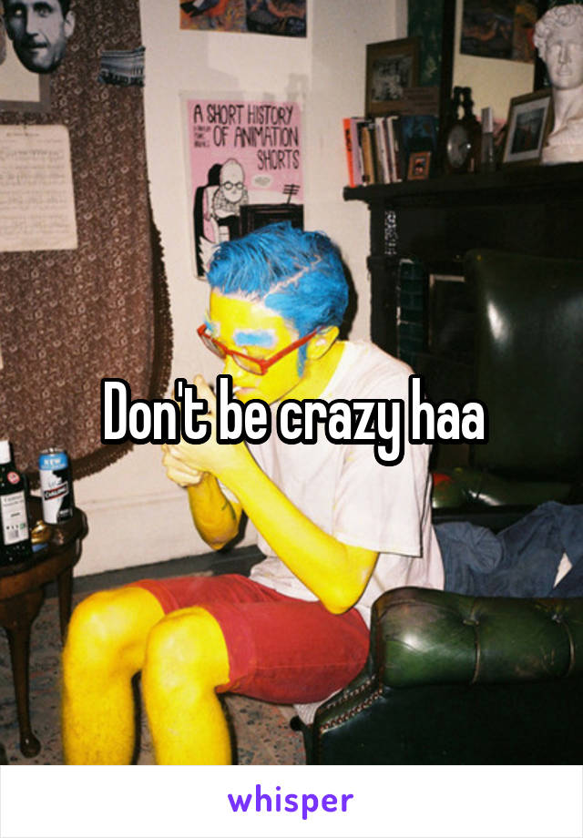 Don't be crazy haa