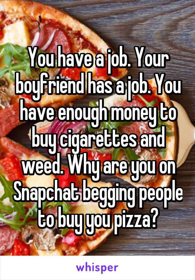 You have a job. Your boyfriend has a job. You have enough money to buy cigarettes and weed. Why are you on Snapchat begging people to buy you pizza?