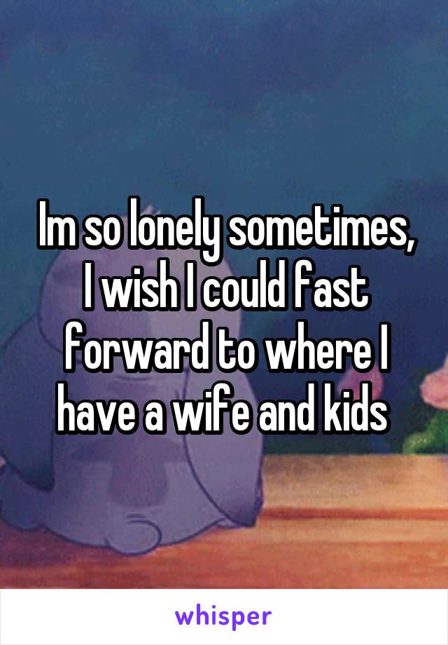 Im so lonely sometimes, I wish I could fast forward to where I have a wife and kids 