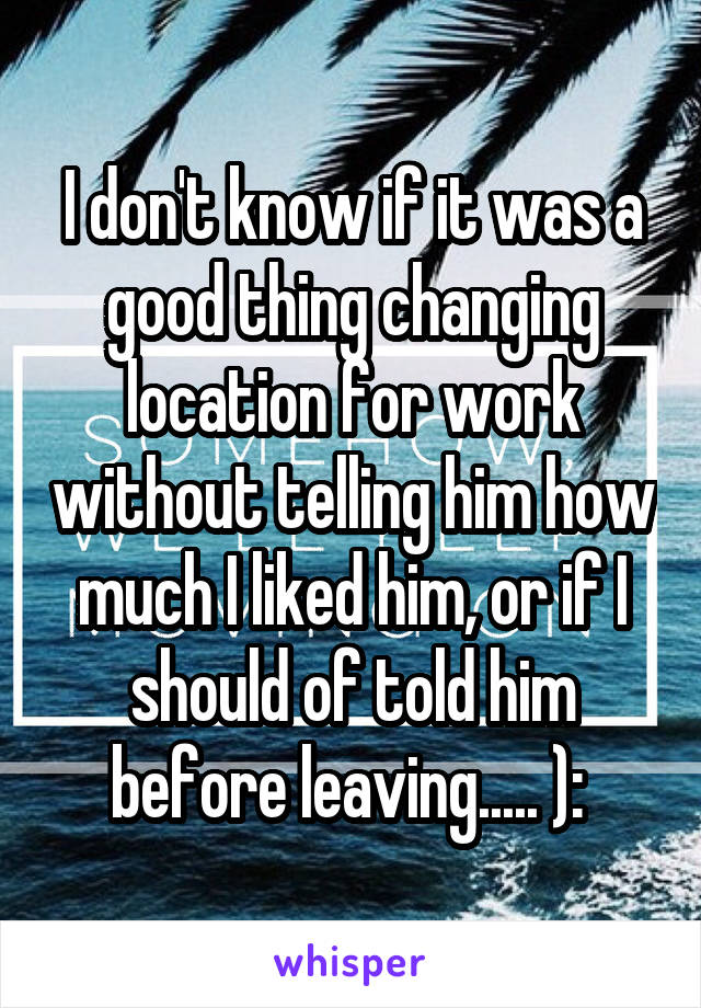 I don't know if it was a good thing changing location for work without telling him how much I liked him, or if I should of told him before leaving..... ): 