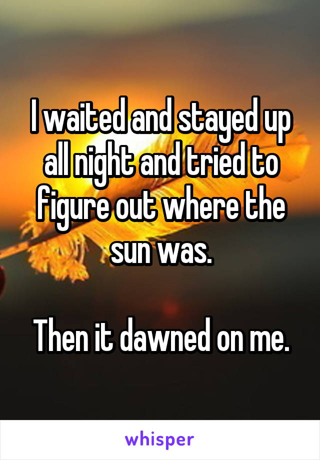 I waited and stayed up all night and tried to figure out where the sun was.

Then it dawned on me.