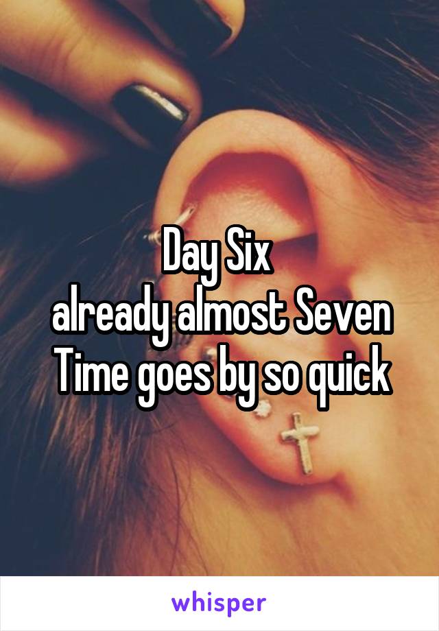 Day Six 
already almost Seven
Time goes by so quick