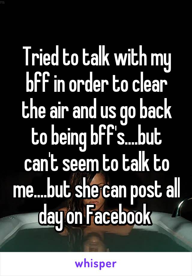 Tried to talk with my bff in order to clear the air and us go back to being bff's....but can't seem to talk to me....but she can post all day on Facebook 