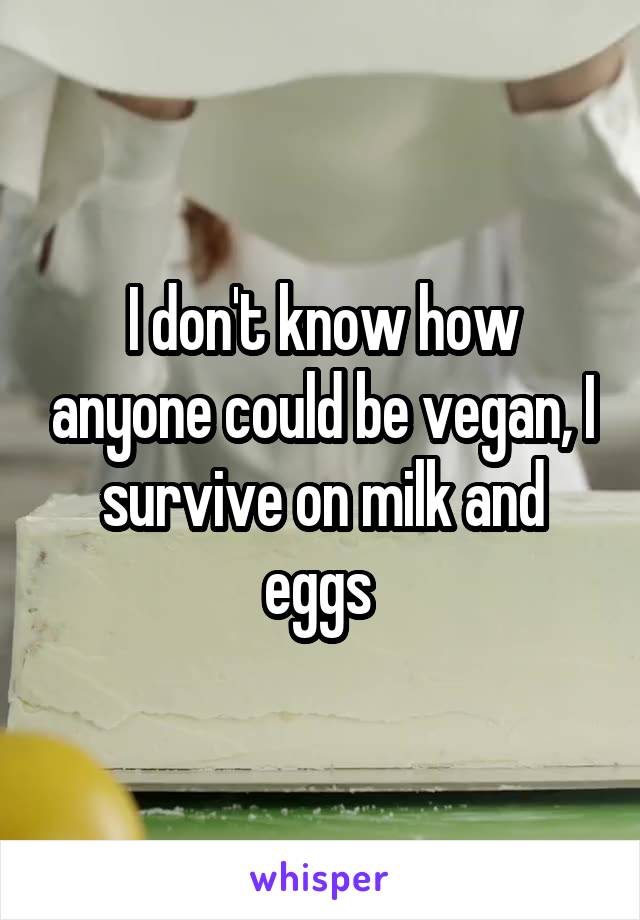 I don't know how anyone could be vegan, I survive on milk and eggs 