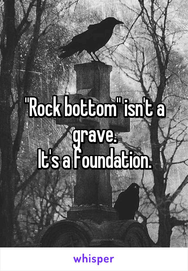 "Rock bottom" isn't a grave.
 It's a foundation. 