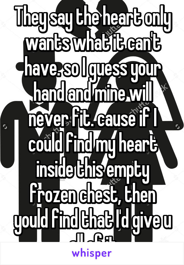 They say the heart only wants what it can't have. so I guess your hand and mine will never fit. cause if I could find my heart inside this empty frozen chest, then yould find that I'd give u all of it