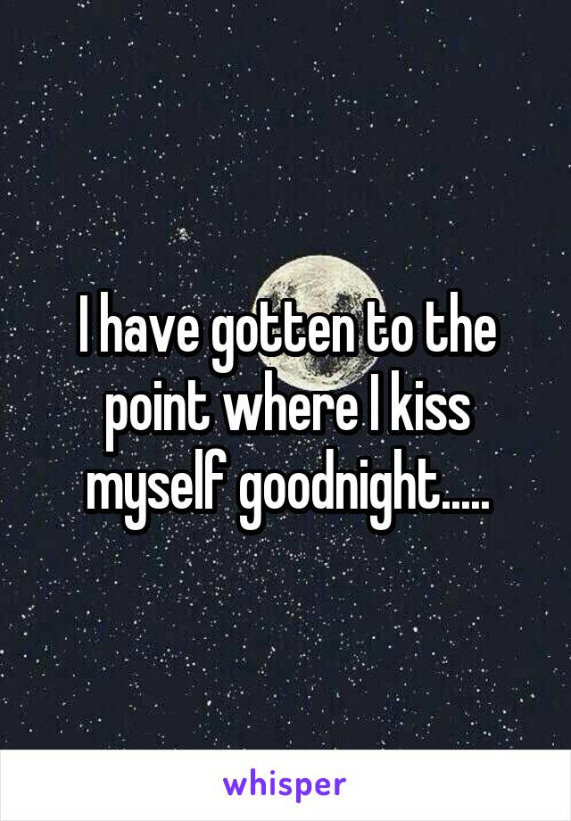 I have gotten to the point where I kiss myself goodnight.....