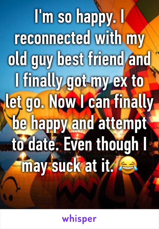 I'm so happy. I reconnected with my old guy best friend and I finally got my ex to let go. Now I can finally be happy and attempt to date. Even though I may suck at it. 😂