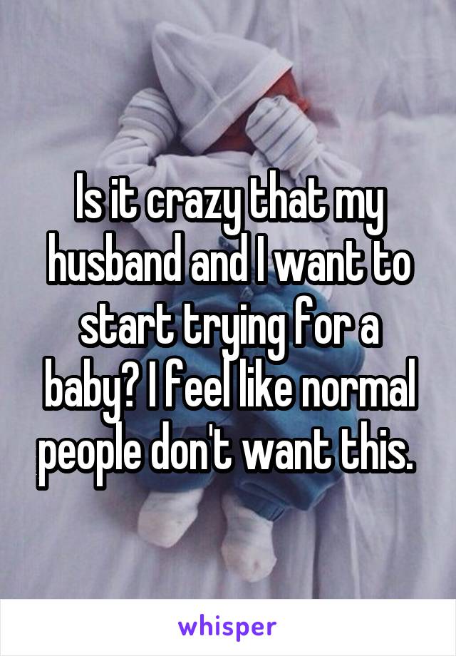 Is it crazy that my husband and I want to start trying for a baby? I feel like normal people don't want this. 