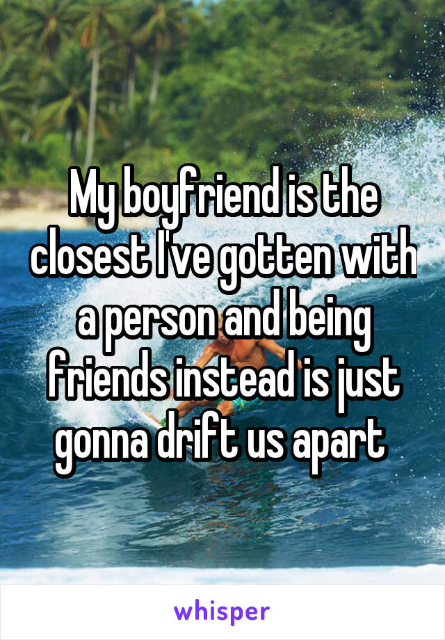 My boyfriend is the closest I've gotten with a person and being friends instead is just gonna drift us apart 