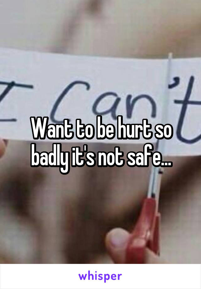 Want to be hurt so badly it's not safe...