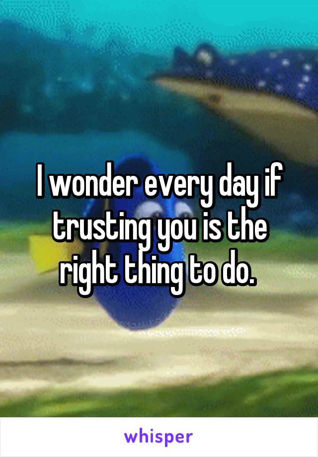 I wonder every day if trusting you is the right thing to do. 